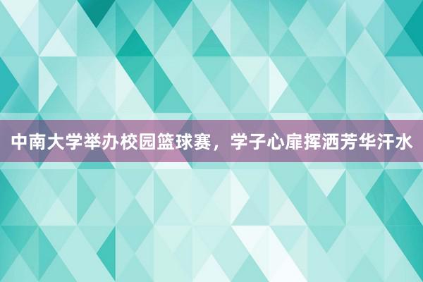 中南大学举办校园篮球赛，学子心扉挥洒芳华汗水