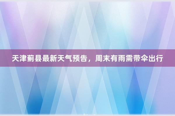 天津蓟县最新天气预告，周末有雨需带伞出行